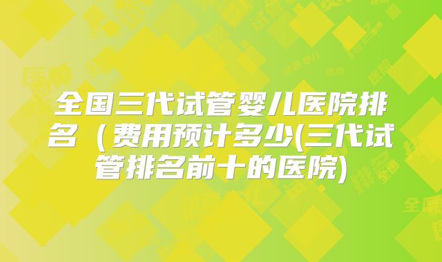 全国三代试管婴儿医院排名（费用预计多少(三代试管排名前十的医院)
