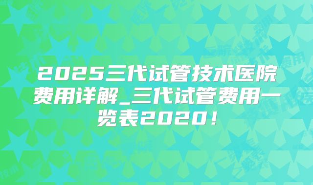 2025三代试管技术医院费用详解_三代试管费用一览表2020！