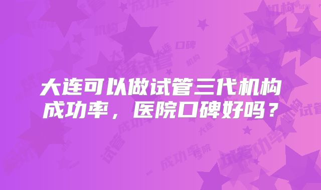 大连可以做试管三代机构成功率，医院口碑好吗？