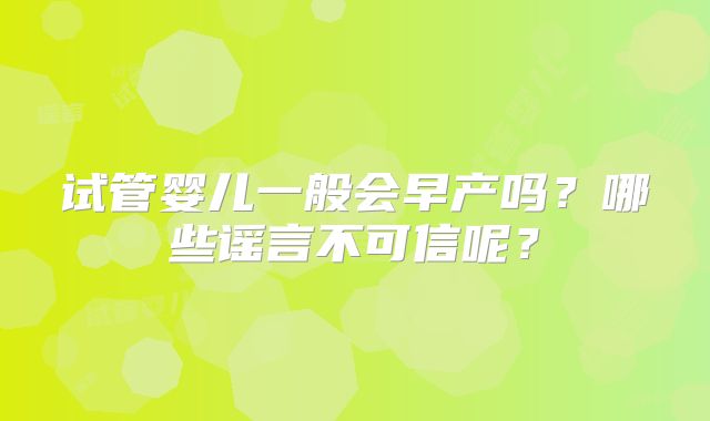 试管婴儿一般会早产吗?哪些谣言不可信呢?