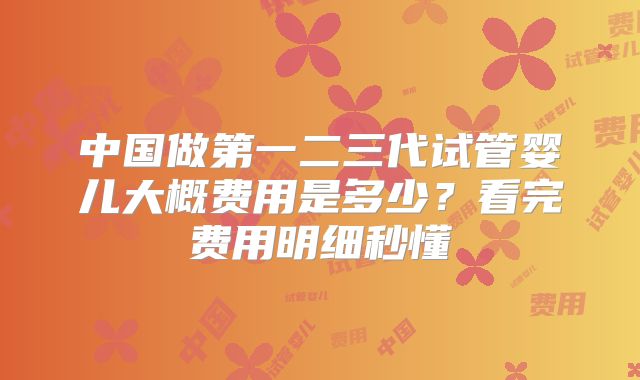中国做第一二三代试管婴儿大概费用是多少?看完费用明细秒懂