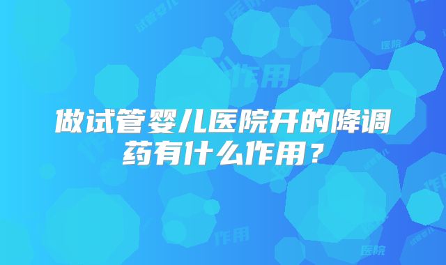 做试管婴儿医院开的降调药有什么作用？