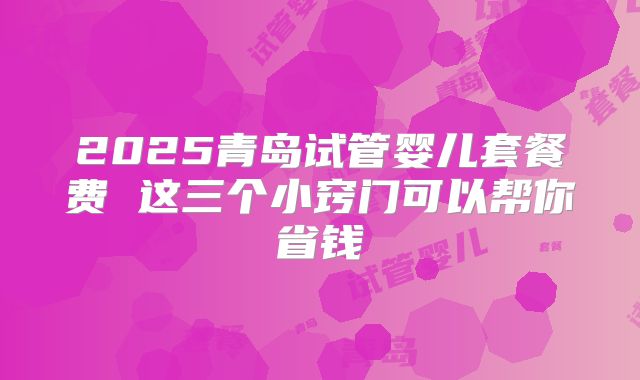 2025青岛试管婴儿套餐费 这三个小窍门可以帮你省钱