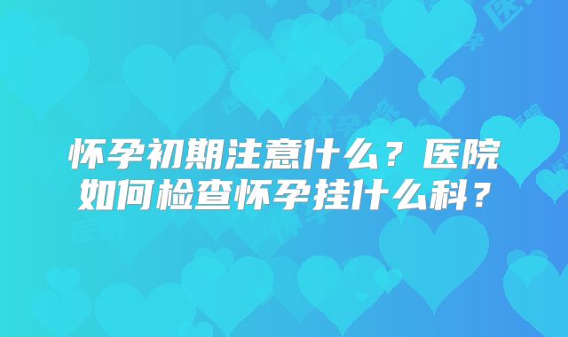 怀孕初期注意什么？医院如何检查怀孕挂什么科？