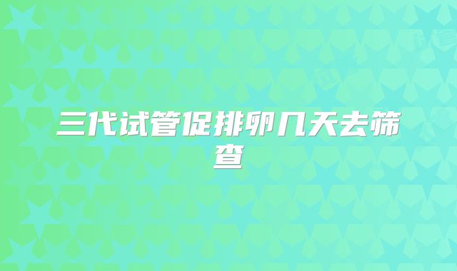 三代试管促排卵几天去筛查