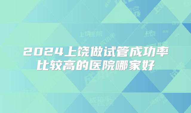 2024上饶做试管成功率比较高的医院哪家好