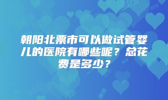 朝阳北票市可以做试管婴儿的医院有哪些呢？总花费是多少？