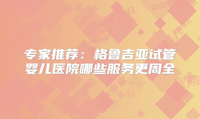 专家推荐：格鲁吉亚试管婴儿医院哪些服务更周全