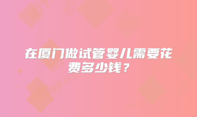 在厦门做试管婴儿需要花费多少钱?