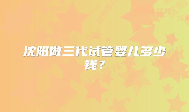 沈阳做三代试管婴儿多少钱?