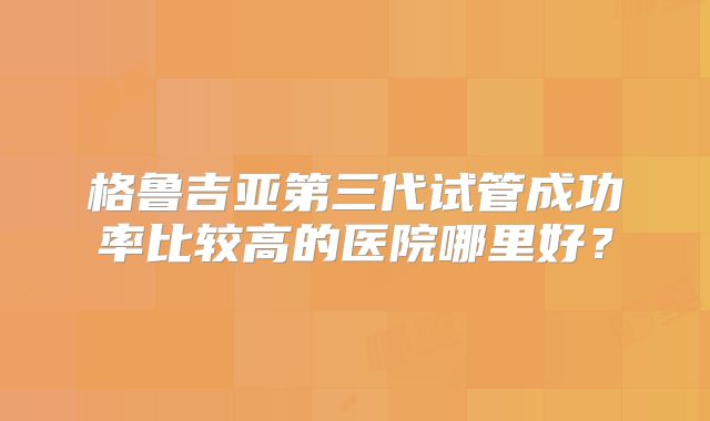 格鲁吉亚第三代试管成功率比较高的医院哪里好？