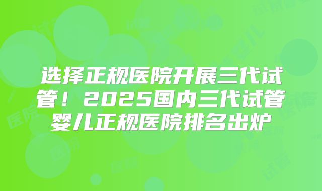 选择正规医院开展三代试管!2025国内三代试管婴儿正规医院排名出炉