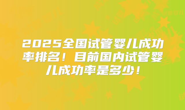 2025全国试管婴儿成功率排名！目前国内试管婴儿成功率是多少！
