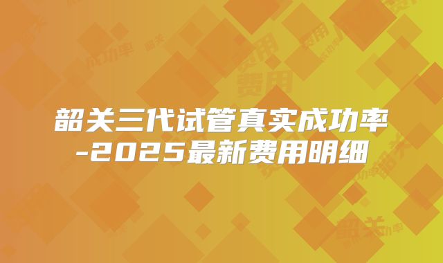 韶关三代试管真实成功率-2025最新费用明细