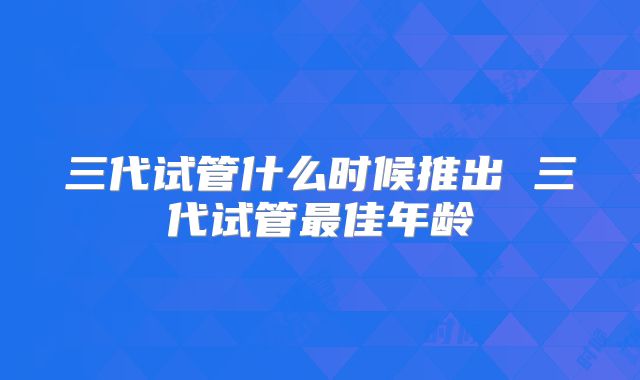 三代试管什么时候推出 三代试管最佳年龄
