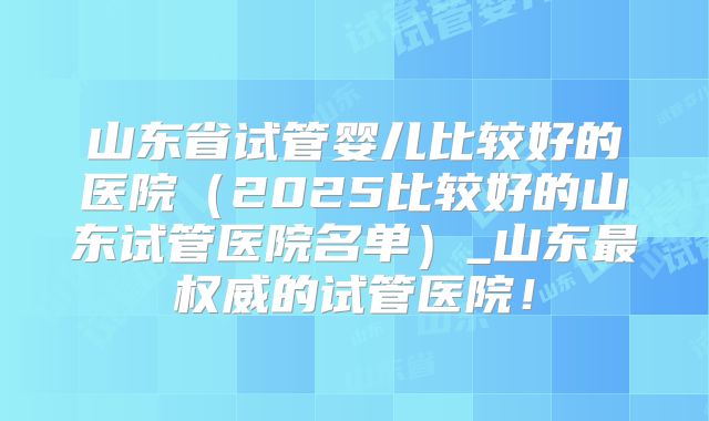 山东省试管婴儿比较好的医院（2025比较好的山东试管医院名单）_山东最权威的试管医院！