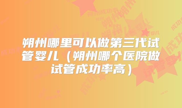 朔州哪里可以做第三代试管婴儿（朔州哪个医院做试管成功率高）