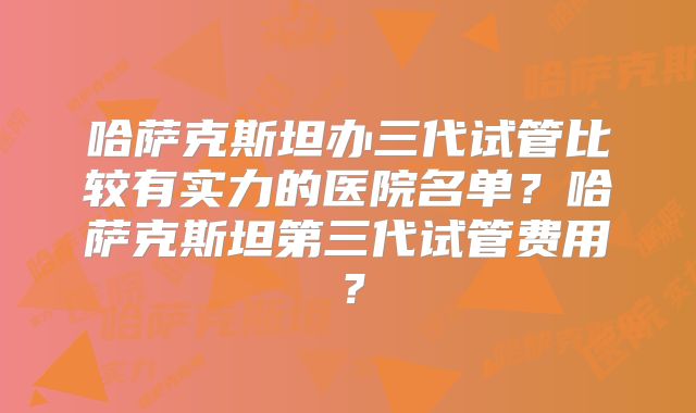哈萨克斯坦办三代试管比较有实力的医院名单？哈萨克斯坦第三代试管费用？