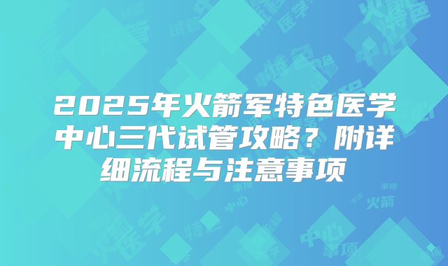 2025年火箭军特色医学中心三代试管攻略？附详细流程与注意事项