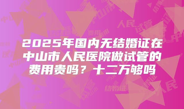 2025年国内无结婚证在中山市人民医院做试管的费用贵吗？十二万够吗