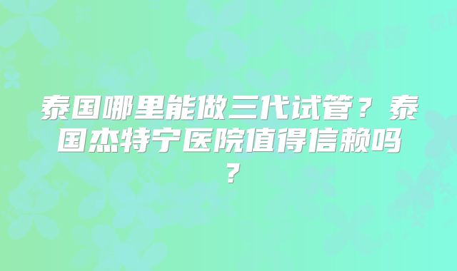 泰国哪里能做三代试管?泰国杰特宁医院值得信赖吗?