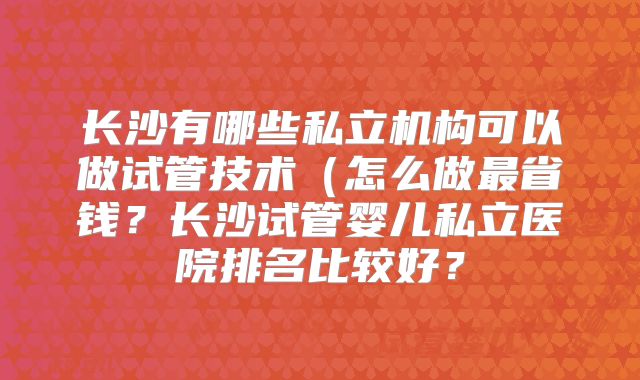 长沙有哪些私立机构可以做试管技术(怎么做最省钱?长沙试管婴儿私立医院排名比较好?