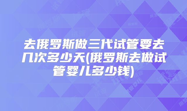 去俄罗斯做三代试管要去几次多少天(俄罗斯去做试管婴儿多少钱)