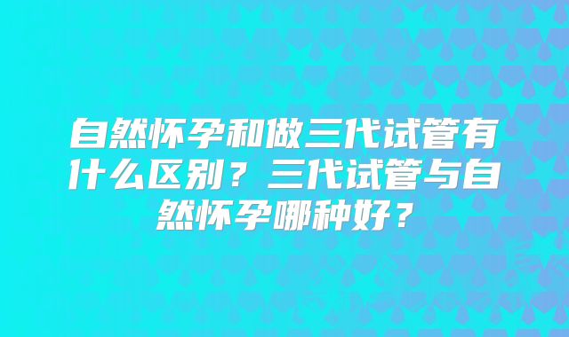 自然怀孕和做三代试管有什么区别？三代试管与自然怀孕哪种好？