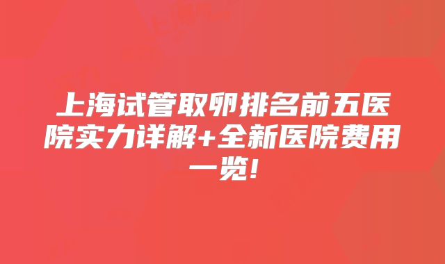 上海试管取卵排名前五医院实力详解+全新医院费用一览!