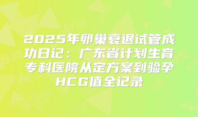 2025年卵巢衰退试管成功日记：广东省计划生育专科医院从定方案到验孕HCG值全记录