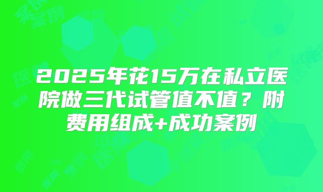 2025年花15万在私立医院做三代试管值不值？附费用组成+成功案例