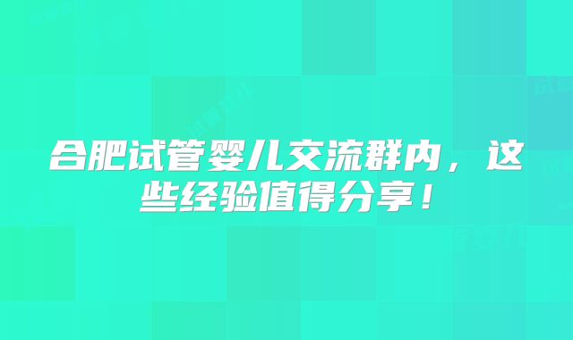 合肥试管婴儿交流群内，这些经验值得分享！
