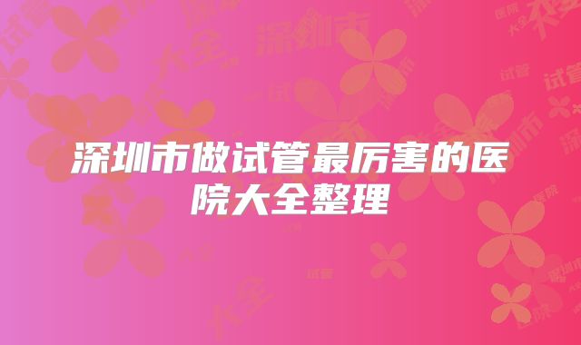 深圳市做试管最厉害的医院大全整理