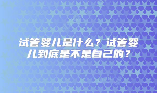 试管婴儿是什么？试管婴儿到底是不是自己的？