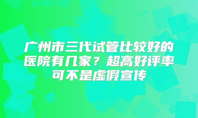 广州市三代试管比较好的医院有几家?超高好评率可不是虚假宣传