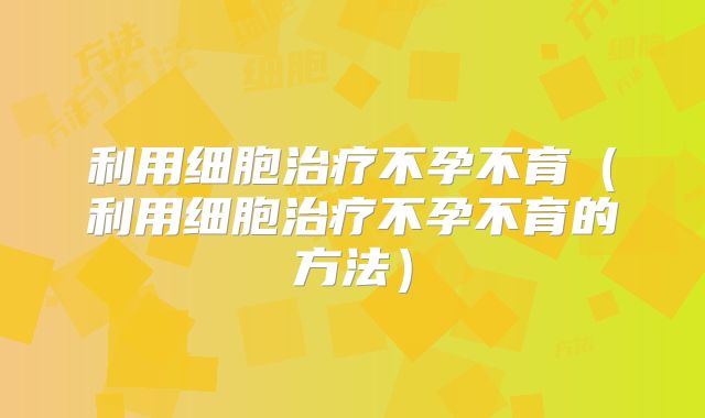 利用细胞治疗不孕不育（利用细胞治疗不孕不育的方法）