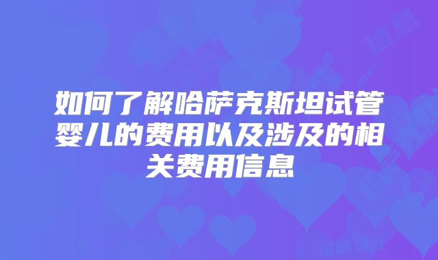如何了解哈萨克斯坦试管婴儿的费用以及涉及的相关费用信息