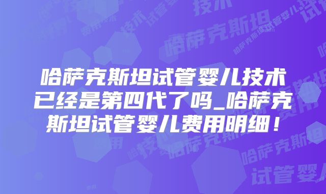 哈萨克斯坦试管婴儿技术已经是第四代了吗_哈萨克斯坦试管婴儿费用明细！