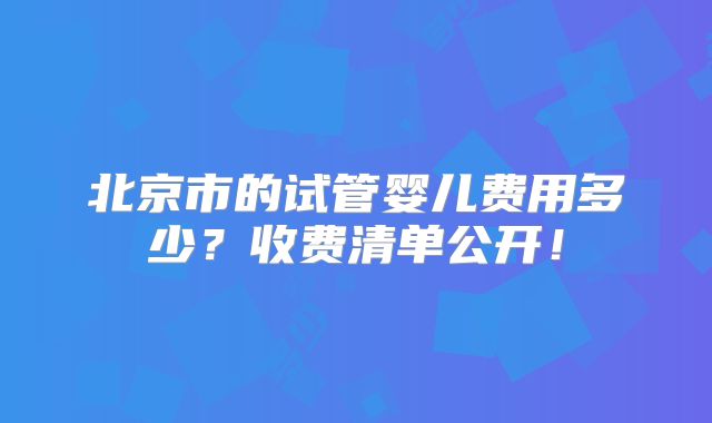 北京市的试管婴儿费用多少？收费清单公开！