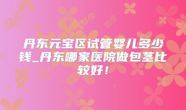 丹东元宝区试管婴儿多少钱_丹东哪家医院做包茎比较好！