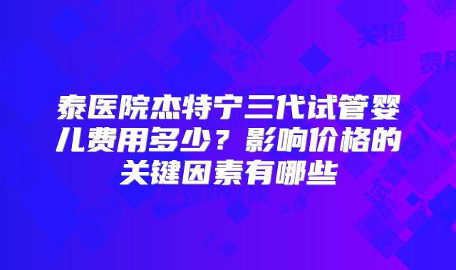 泰医院杰特宁三代试管婴儿费用多少?影响价格的关键因素有哪些