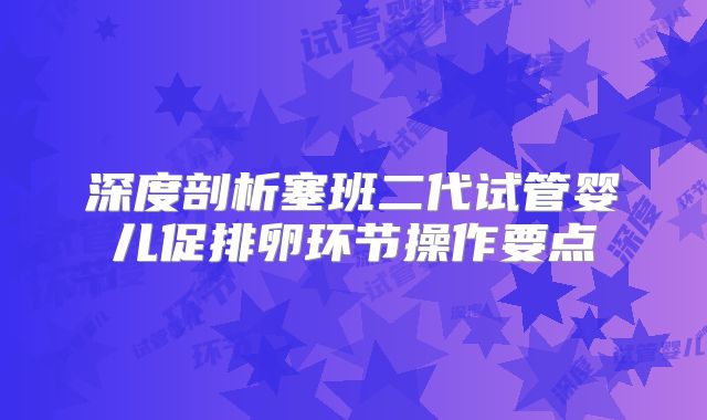 深度剖析塞班二代试管婴儿促排卵环节操作要点