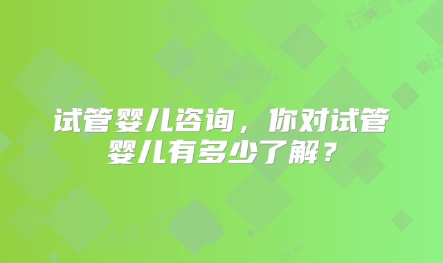 试管婴儿咨询，你对试管婴儿有多少了解？