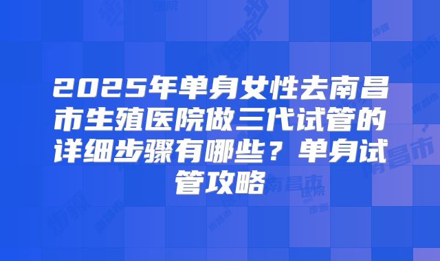 2025年单身女性去南昌市生殖医院做三代试管的详细步骤有哪些？单身试管攻略