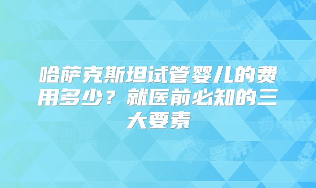 哈萨克斯坦试管婴儿的费用多少？就医前必知的三大要素