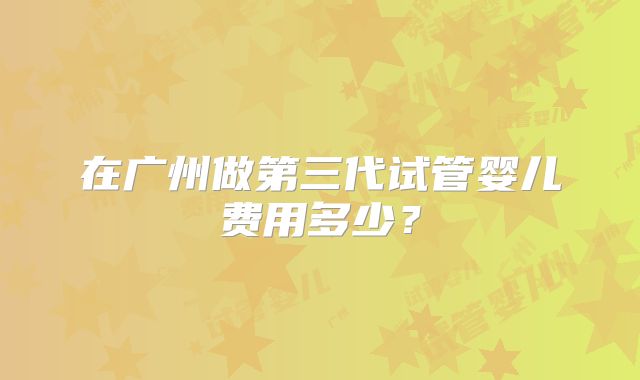在广州做第三代试管婴儿费用多少?
