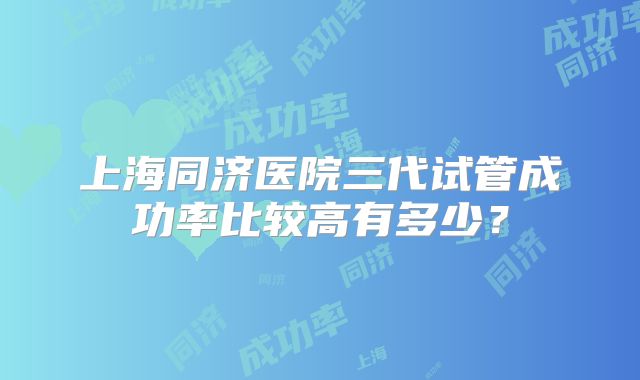 上海同济医院三代试管成功率比较高有多少？