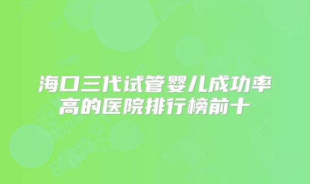 海口三代试管婴儿成功率高的医院排行榜前十