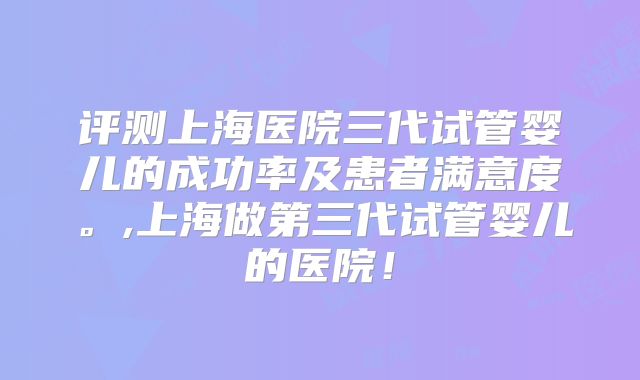评测上海医院三代试管婴儿的成功率及患者满意度。,上海做第三代试管婴儿的医院！