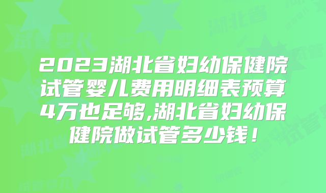 2023湖北省妇幼保健院试管婴儿费用明细表预算4万也足够,湖北省妇幼保健院做试管多少钱！